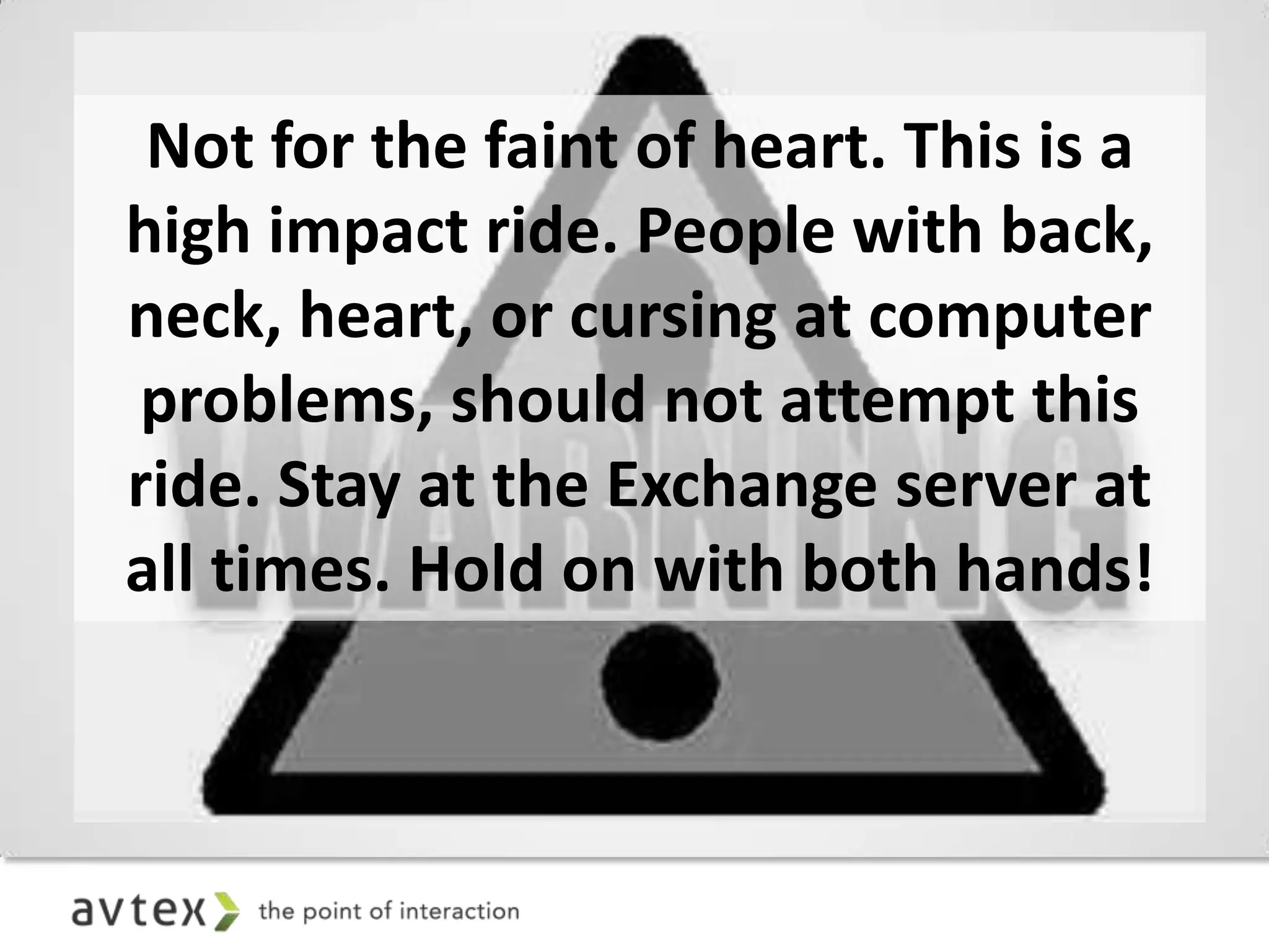 Not for the faint of heart. This is a
high impact ride. People with back,
neck, heart, or cursing at computer
 problems, should not attempt this
ride. Stay at the Exchange server at
all times. Hold on with both hands!
 