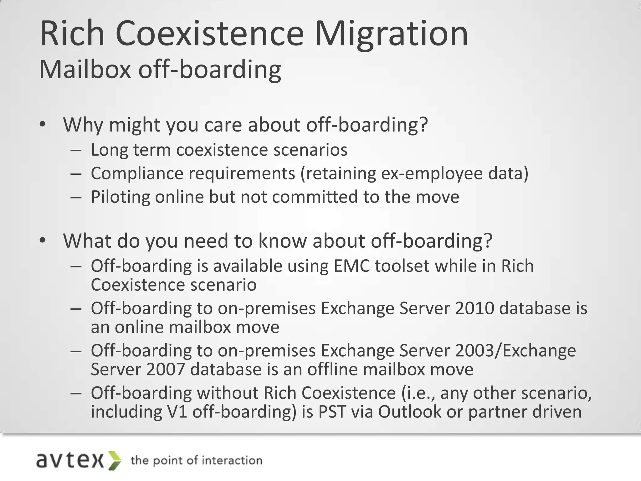 Rich Coexistence Migration
Mailbox off-boarding
• Why might you care about off-boarding?
   – Long term coexistence scenarios
   – Compliance requirements (retaining ex-employee data)
   – Piloting online but not committed to the move

• What do you need to know about off-boarding?
   – Off-boarding is available using EMC toolset while in Rich
     Coexistence scenario
   – Off-boarding to on-premises Exchange Server 2010 database is
     an online mailbox move
   – Off-boarding to on-premises Exchange Server 2003/Exchange
     Server 2007 database is an offline mailbox move
   – Off-boarding without Rich Coexistence (i.e., any other scenario,
     including V1 off-boarding) is PST via Outlook or partner driven
 