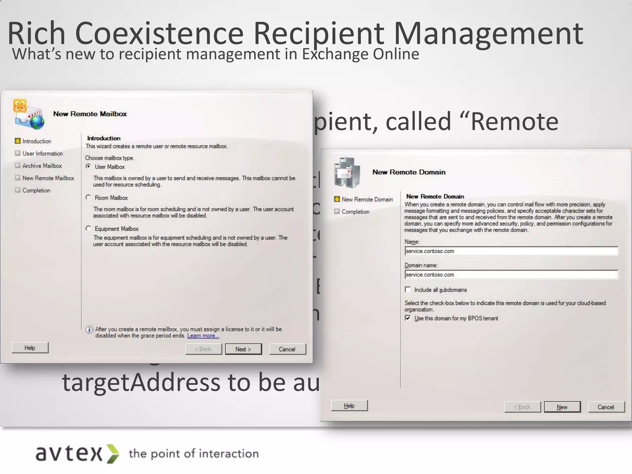 Richnew to recipient management in Exchange Online
What’s
       Coexistence Recipient Management

  • New On-Premises recipient, called “Remote
    Mailbox”
     – Represents a Mailbox that exists in Exchange
       Online (found under Contacts)
     – Specific to Rich Coexistence
     – Appears as a Mail User to legacy Exchange
     – MRS Mailbox Move to Exchange Online will leave
       a Remote Mailbox in the On Premises directory
  • New flag on a Remote Domain allows the
    targetAddress to be automatically calculated
 