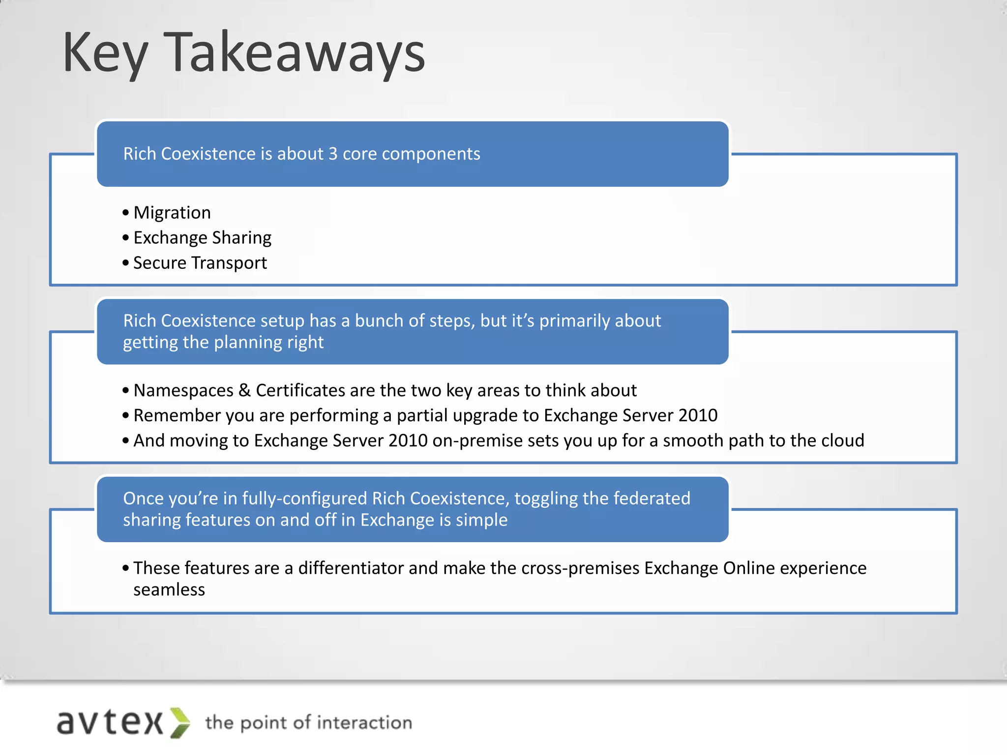 Key Takeaways
  Rich Coexistence is about 3 core components


  • Migration
  • Exchange Sharing
  • Secure Transport

  Rich Coexistence setup has a bunch of steps, but it’s primarily about
  getting the planning right

  • Namespaces & Certificates are the two key areas to think about
  • Remember you are performing a partial upgrade to Exchange Server 2010
  • And moving to Exchange Server 2010 on-premise sets you up for a smooth path to the cloud

  Once you’re in fully-configured Rich Coexistence, toggling the federated
  sharing features on and off in Exchange is simple

  • These features are a differentiator and make the cross-premises Exchange Online experience
    seamless
 