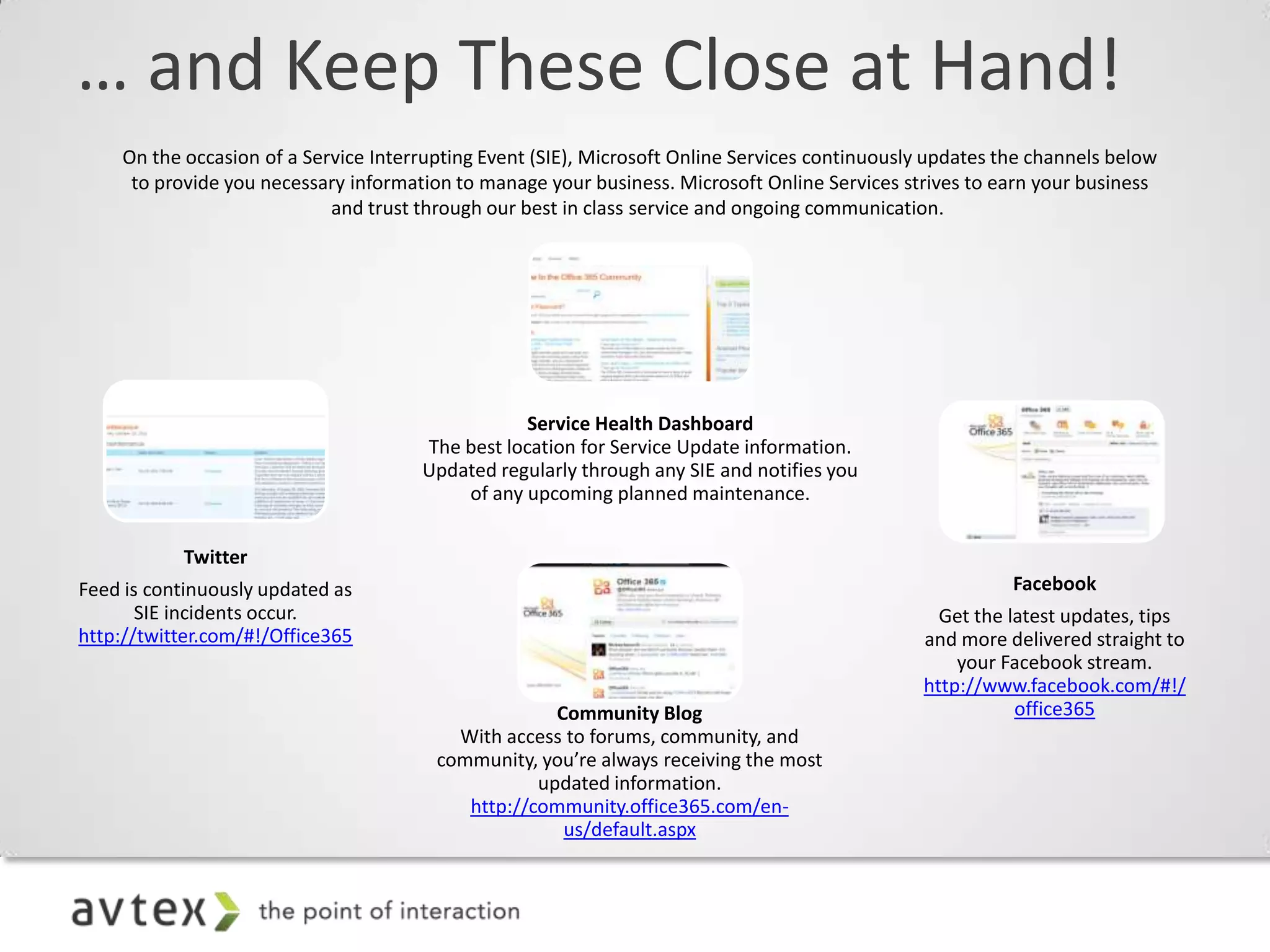 … and Keep These Close at Hand!
    On the occasion of a Service Interrupting Event (SIE), Microsoft Online Services continuously updates the channels below
     to provide you necessary information to manage your business. Microsoft Online Services strives to earn your business
                            and trust through our best in class service and ongoing communication.




                                                  Service Health Dashboard
                                      The best location for Service Update information.
                                      Updated regularly through any SIE and notifies you
                                          of any upcoming planned maintenance.


           Twitter
Feed is continuously updated as                                                                            Facebook
       SIE incidents occur.                                                                       Get the latest updates, tips
http://twitter.com/#!/Office365                                                                 and more delivered straight to
                                                                                                    your Facebook stream.
                                                                                                http://www.facebook.com/#!/
                                                     Community Blog                                        office365
                                          With access to forums, community, and
                                        community, you’re always receiving the most
                                                   updated information.
                                           http://community.office365.com/en-
                                                      us/default.aspx
 