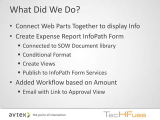 What Did We Do?
• Connect Web Parts Together to display Info
• Create Expense Report InfoPath Form
     Connected to SOW Document library
     Conditional Format
     Create Views
     Publish to InfoPath Form Services
• Added Workflow based on Amount
   Email with Link to Approval View
 