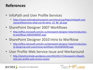References

• InfoPath and User Profile Services
   https://www.nothingbutsharepoint.com/sites/eusp/Pages/infopath-and-
    userprofileservices-what-can-be-done_e2_80_a6.aspx

• SharePoint Designer 2007 Workflows
   http://office.microsoft.com/en-us/sharepoint-designer-help/introduction-
    to-workflows-HA010100587.aspx

• SharePoint Designer 2010 Intro to Worfklow
   http://office.microsoft.com/en-us/sharepoint-designer-help/introduction-
    to-designing-and-customizing-workflows-HA101859249.aspx

• User Profile Web Service Issue and Workaround
   http://talesfromitside.wordpress.com/2012/01/17/sharepoint-infopath-
    and-user-profile-web-service-issues/
 