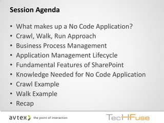Session Agenda

•   What makes up a No Code Application?
•   Crawl, Walk, Run Approach
•   Business Process Management
•   Application Management Lifecycle
•   Fundamental Features of SharePoint
•   Knowledge Needed for No Code Application
•   Crawl Example
•   Walk Example
•   Recap
 