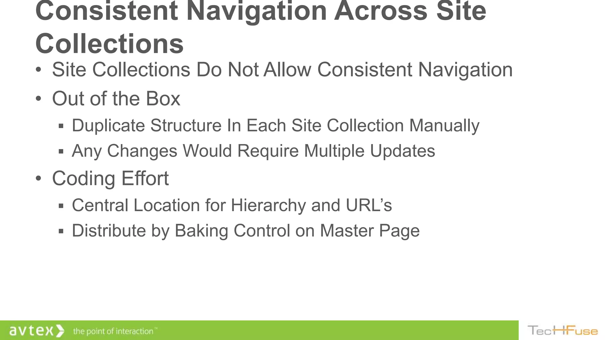 Consistent Navigation Across Site
Collections
• Site Collections Do Not Allow Consistent Navigation
• Out of the Box
   Duplicate Structure In Each Site Collection Manually
   Any Changes Would Require Multiple Updates
• Coding Effort
   Central Location for Hierarchy and URL’s
   Distribute by Baking Control on Master Page
 