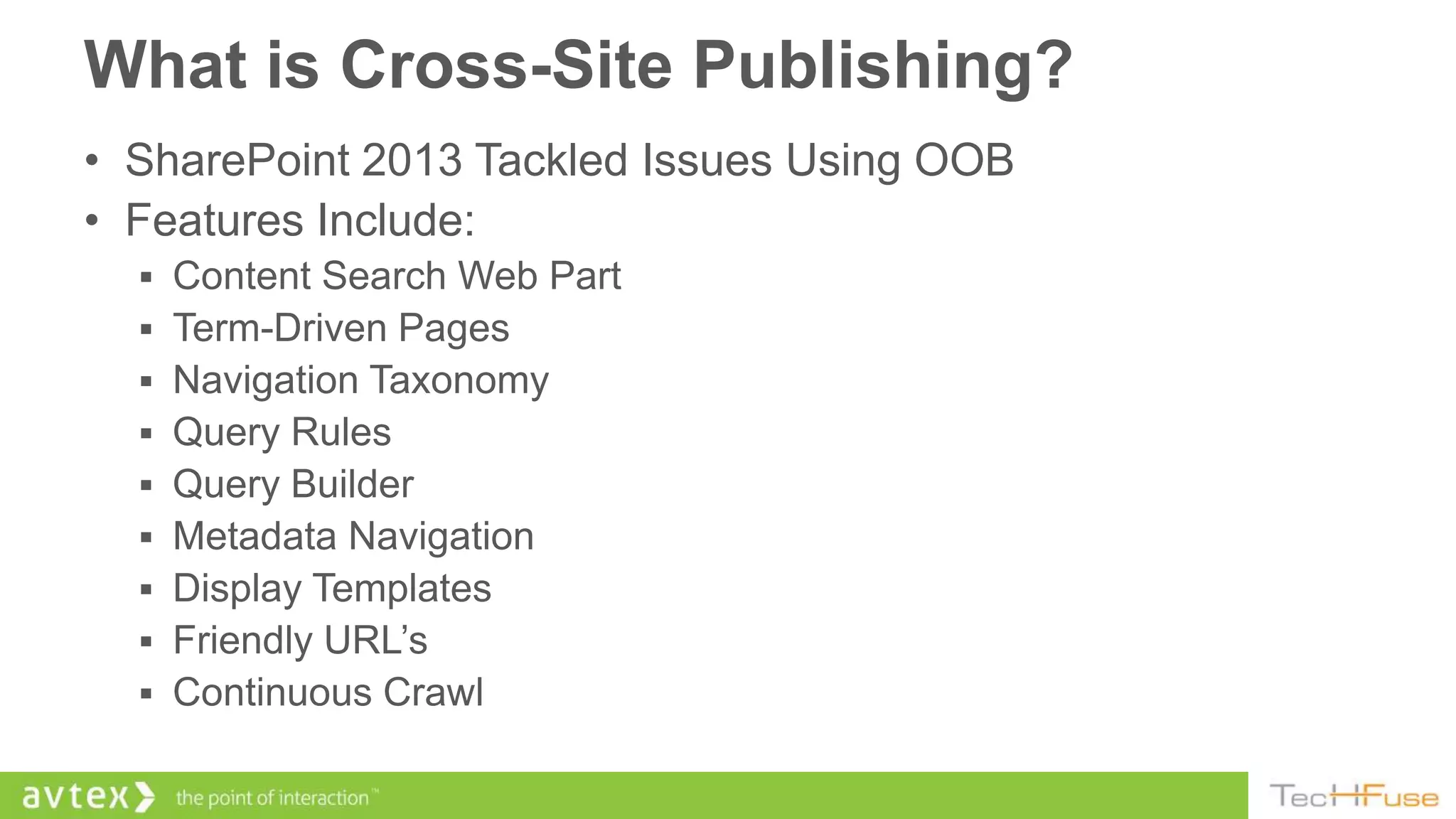What is Cross-Site Publishing?
• SharePoint 2013 Tackled Issues Using OOB
• Features Include:
   Content Search Web Part
   Term-Driven Pages
   Navigation Taxonomy
   Query Rules
   Query Builder
   Metadata Navigation
   Display Templates
   Friendly URL’s
   Continuous Crawl
 