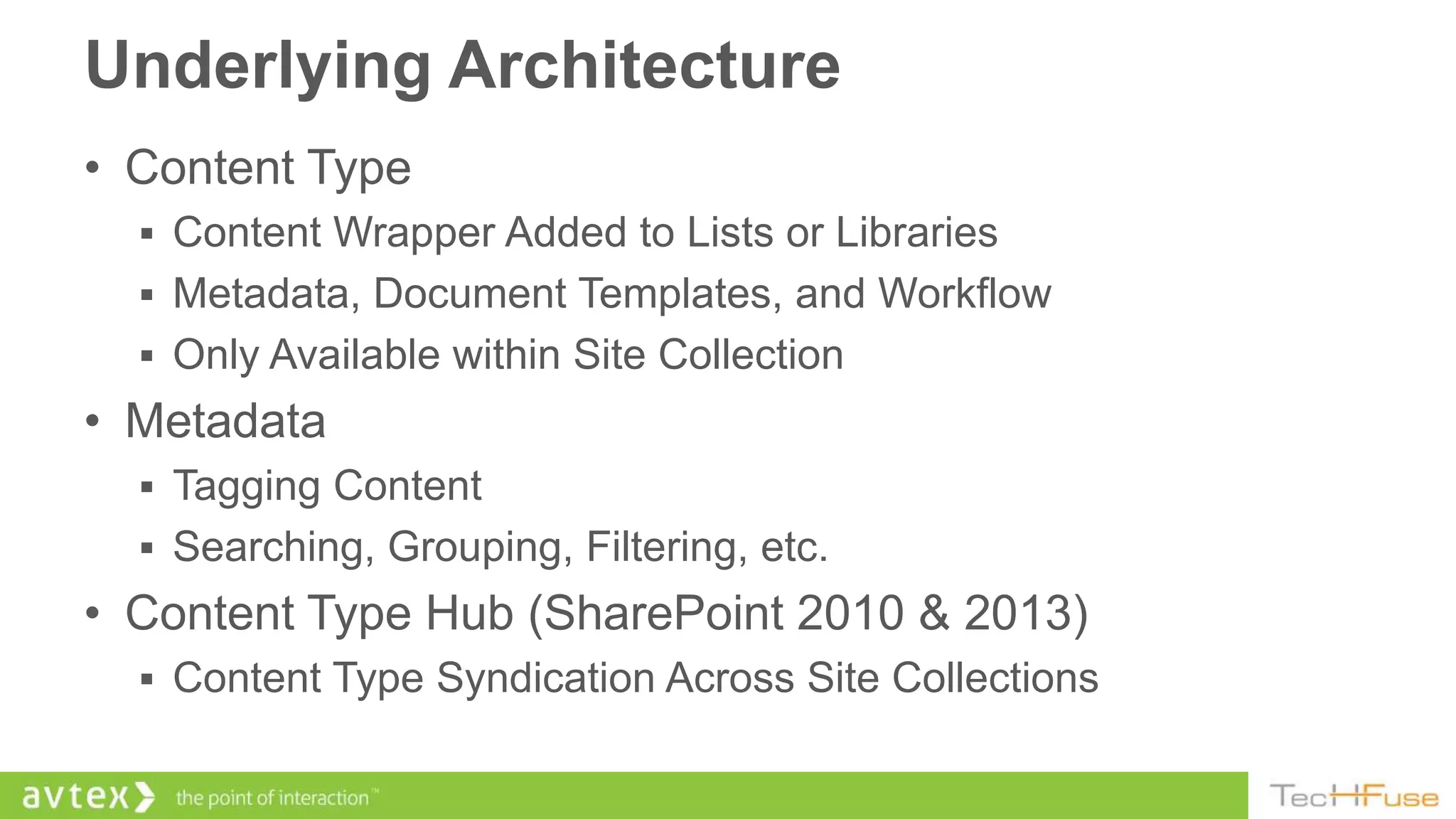 Underlying Architecture
• Content Type
   Content Wrapper Added to Lists or Libraries
   Metadata, Document Templates, and Workflow
   Only Available within Site Collection
• Metadata
   Tagging Content
   Searching, Grouping, Filtering, etc.
• Content Type Hub (SharePoint 2010 & 2013)
   Content Type Syndication Across Site Collections
 