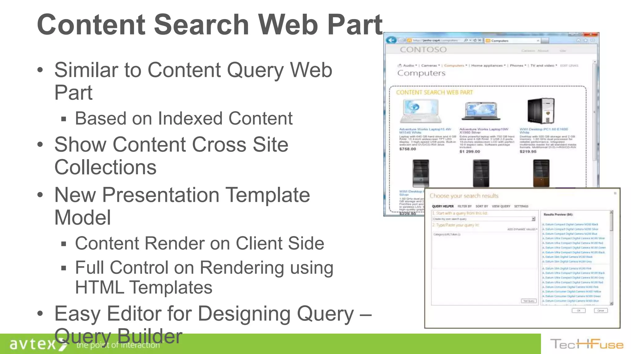 Content Search Web Part
• Similar to Content Query Web
  Part
   Based on Indexed Content
• Show Content Cross Site
  Collections
• New Presentation Template
  Model
   Content Render on Client Side
   Full Control on Rendering using
    HTML Templates
• Easy Editor for Designing Query –
  Query Builder
 