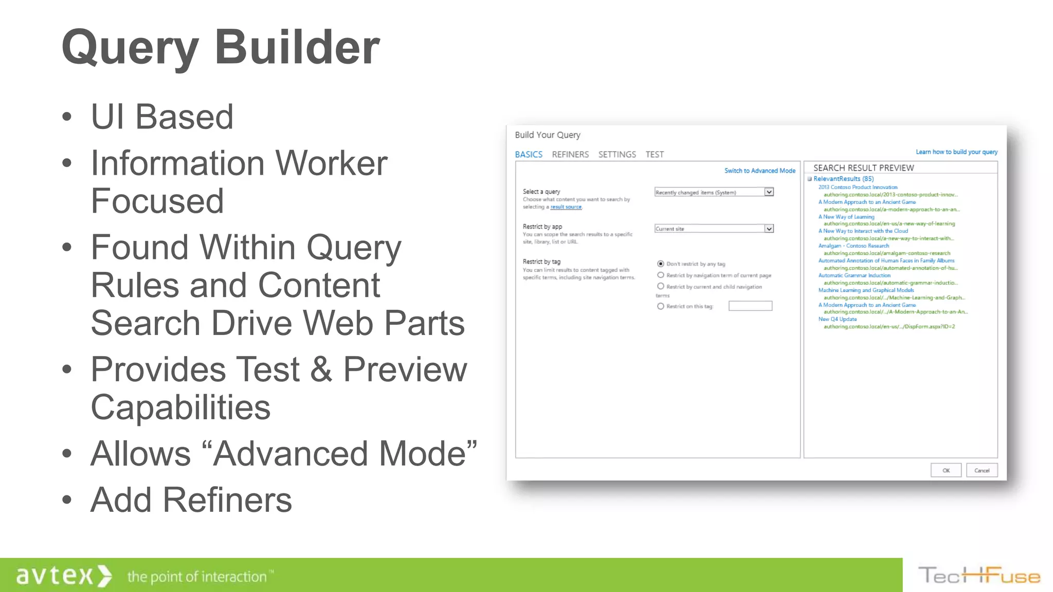 Query Builder
• UI Based
• Information Worker
  Focused
• Found Within Query
  Rules and Content
  Search Drive Web Parts
• Provides Test & Preview
  Capabilities
• Allows “Advanced Mode”
• Add Refiners
 