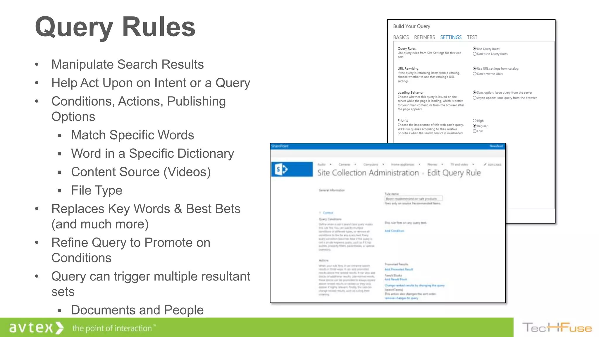 Query Rules
• Manipulate Search Results
• Help Act Upon on Intent or a Query
• Conditions, Actions, Publishing
  Options
    Match Specific Words
    Word in a Specific Dictionary
    Content Source (Videos)
    File Type
• Replaces Key Words & Best Bets
  (and much more)
• Refine Query to Promote on
  Conditions
• Query can trigger multiple resultant
  sets
    Documents and People
 