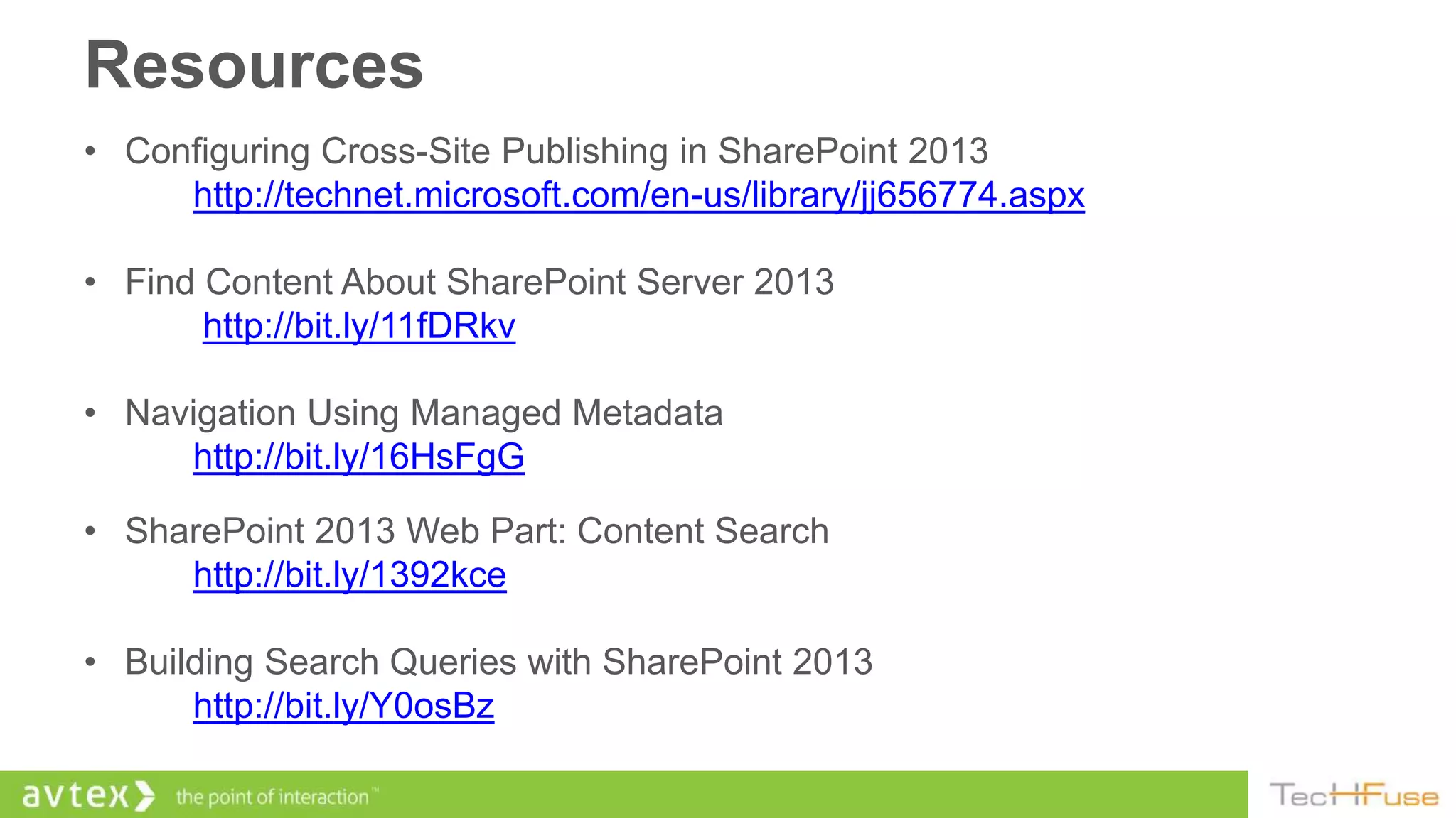 Resources
• Configuring Cross-Site Publishing in SharePoint 2013
     http://technet.microsoft.com/en-us/library/jj656774.aspx

• Find Content About SharePoint Server 2013
       http://bit.ly/11fDRkv

• Navigation Using Managed Metadata
     http://bit.ly/16HsFgG

• SharePoint 2013 Web Part: Content Search
     http://bit.ly/1392kce

• Building Search Queries with SharePoint 2013
      http://bit.ly/Y0osBz
 