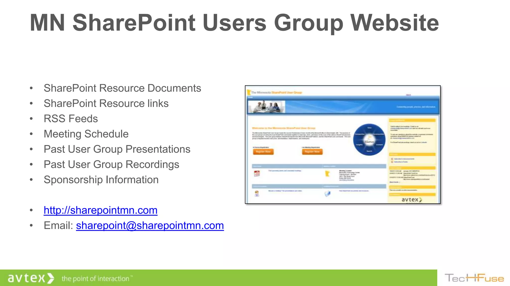 MN SharePoint Users Group Website

•   SharePoint Resource Documents
•   SharePoint Resource links
•   RSS Feeds
•   Meeting Schedule
•   Past User Group Presentations
•   Past User Group Recordings
•   Sponsorship Information

• http://sharepointmn.com
• Email: sharepoint@sharepointmn.com
 