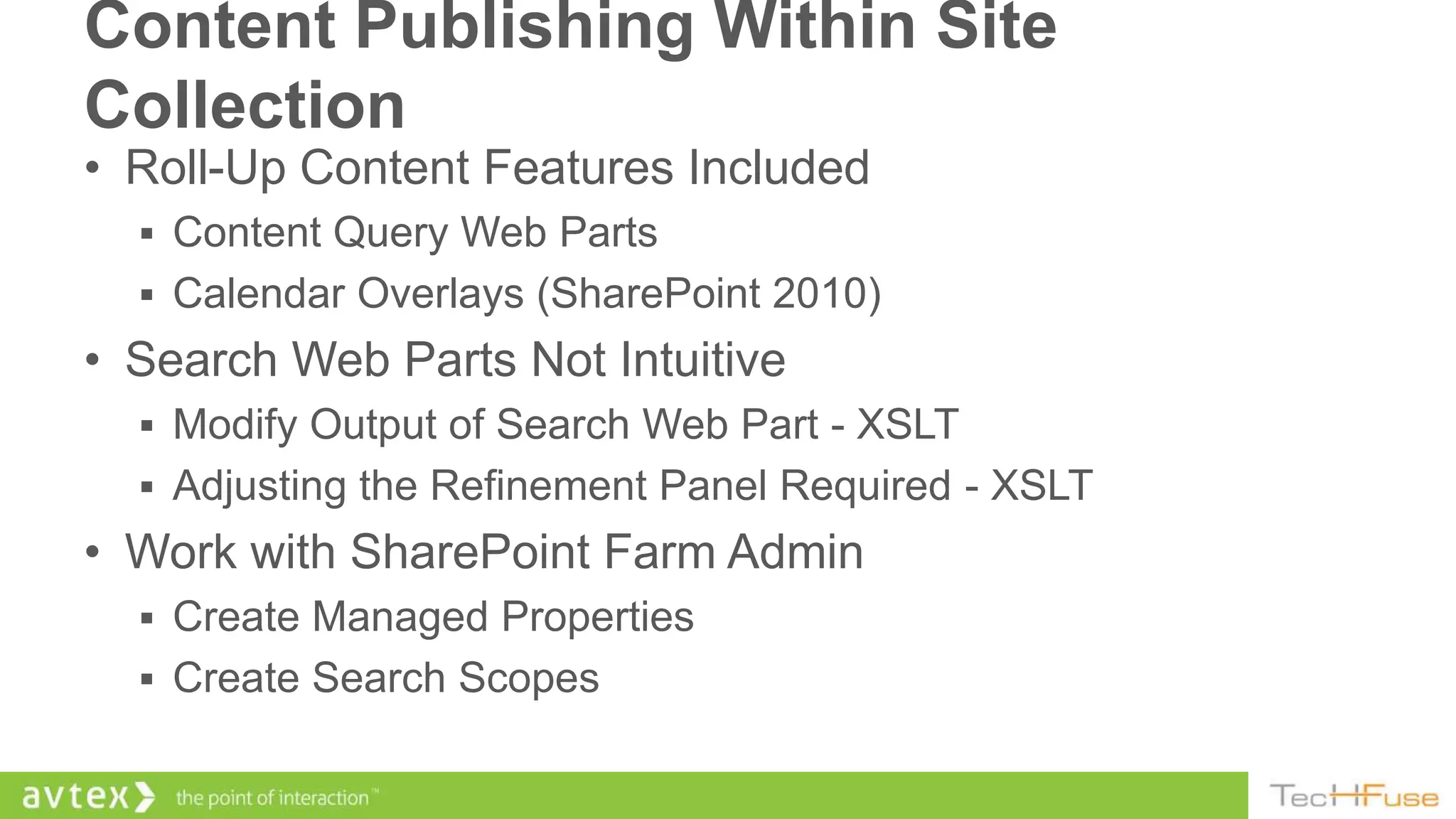 Content Publishing Within Site
Collection
• Roll-Up Content Features Included
   Content Query Web Parts
   Calendar Overlays (SharePoint 2010)
• Search Web Parts Not Intuitive
   Modify Output of Search Web Part - XSLT
   Adjusting the Refinement Panel Required - XSLT
• Work with SharePoint Farm Admin
   Create Managed Properties
   Create Search Scopes
 