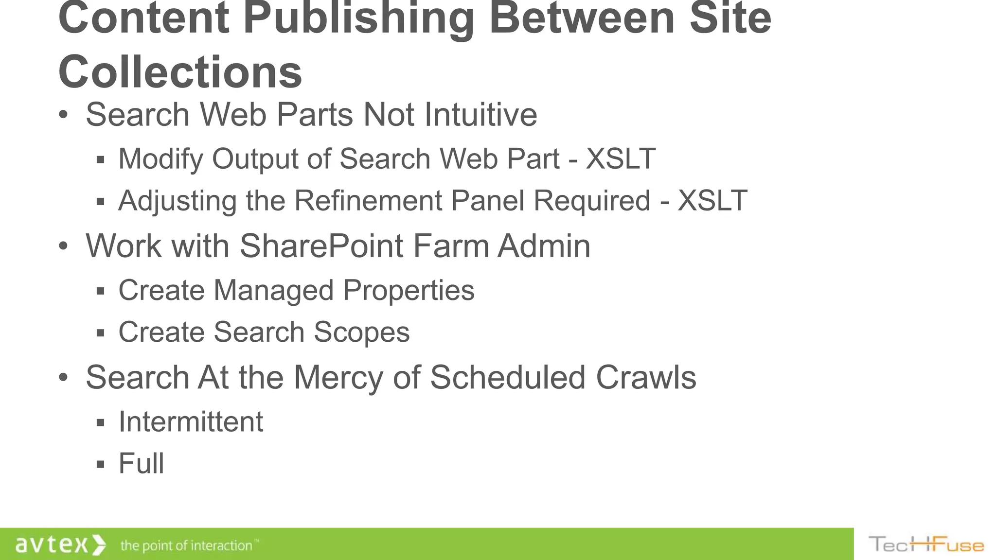 Content Publishing Between Site
Collections
• Search Web Parts Not Intuitive
   Modify Output of Search Web Part - XSLT
   Adjusting the Refinement Panel Required - XSLT
• Work with SharePoint Farm Admin
   Create Managed Properties
   Create Search Scopes
• Search At the Mercy of Scheduled Crawls
   Intermittent
   Full
 