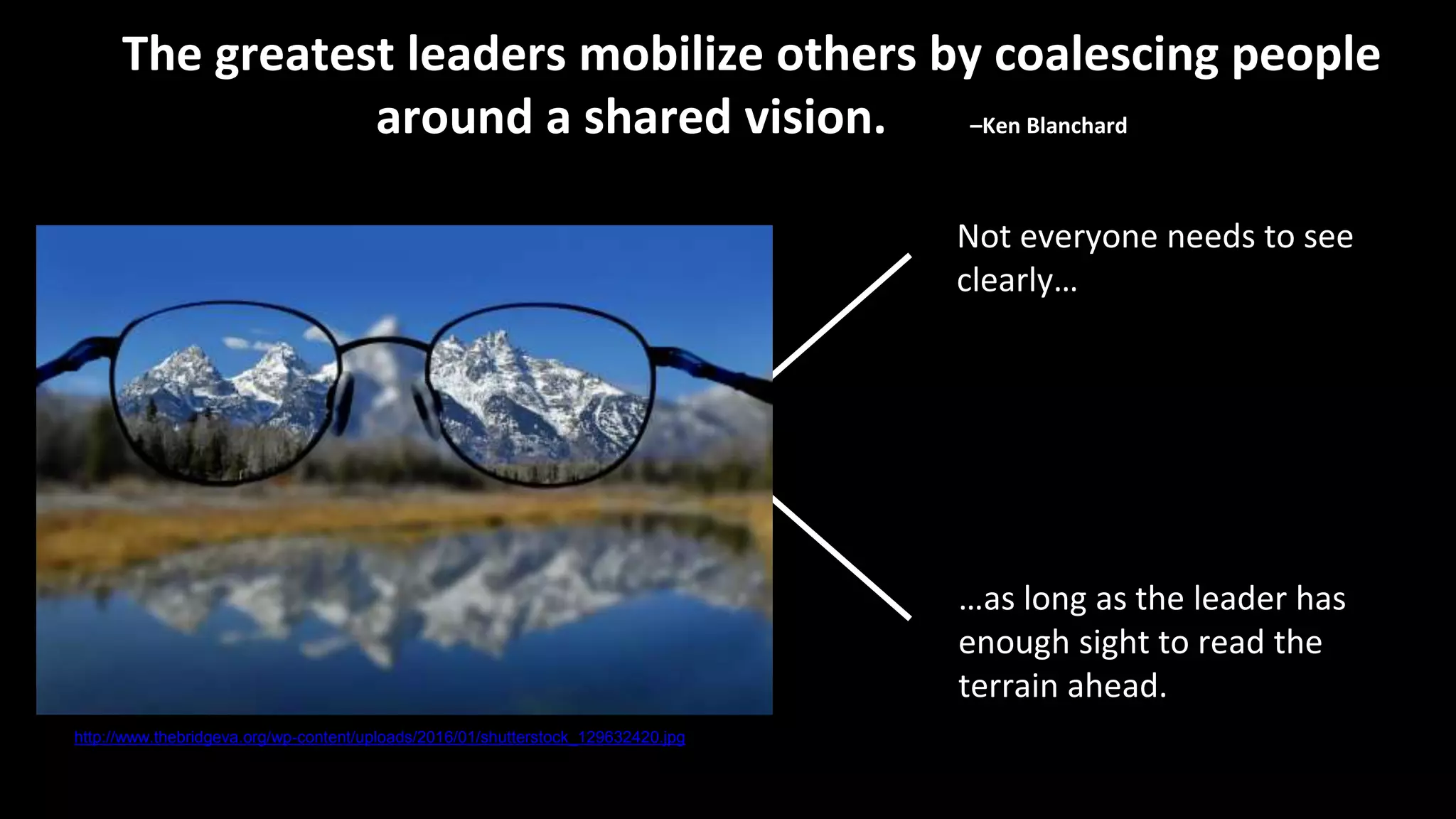 Not everyone needs to see
clearly…
The greatest leaders mobilize others by coalescing people
around a shared vision. –Ken Blanchard
…as long as the leader has
enough sight to read the
terrain ahead.
http://www.thebridgeva.org/wp-content/uploads/2016/01/shutterstock_129632420.jpg
 