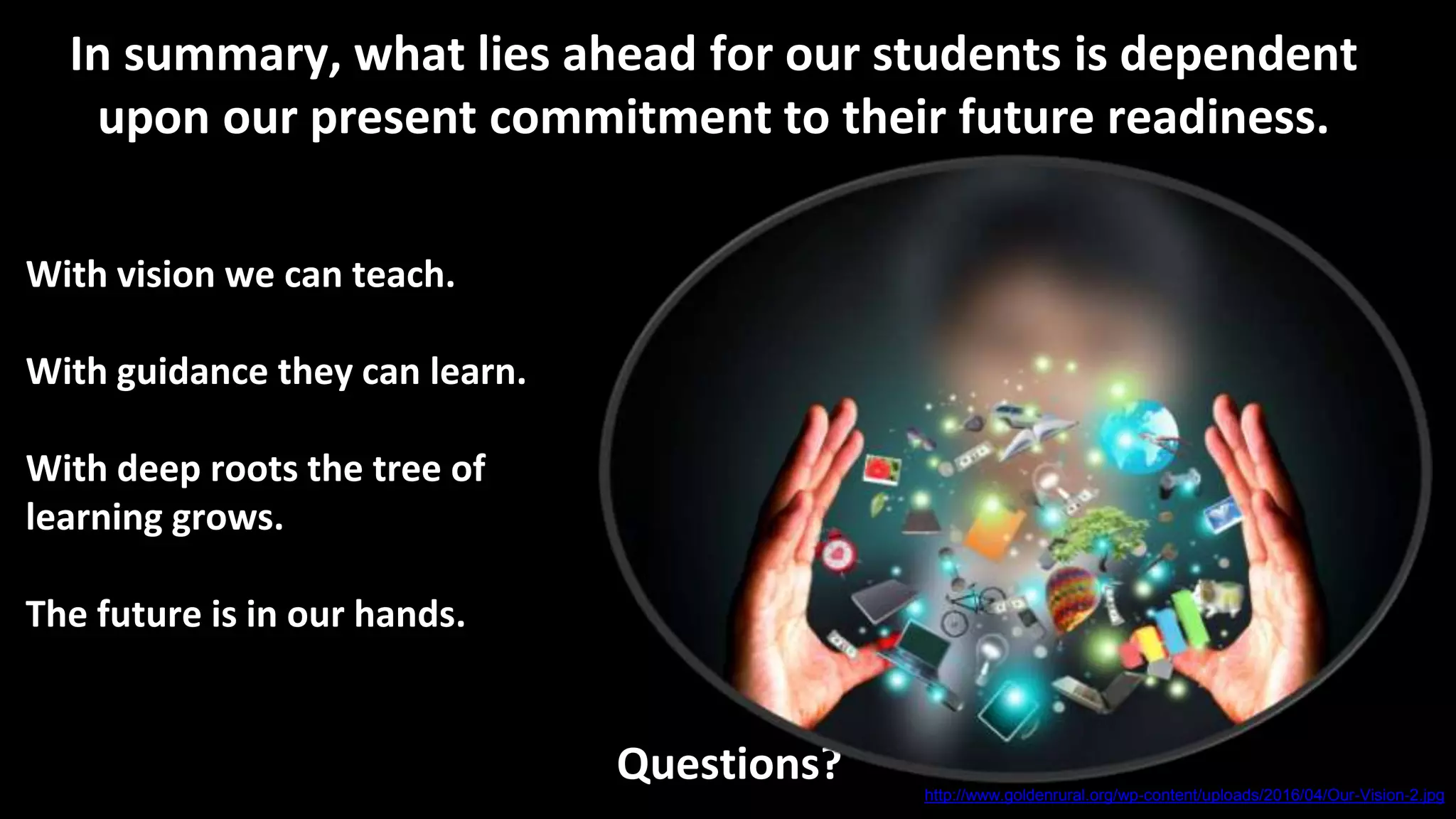 With vision we can teach.
With guidance they can learn.
With deep roots the tree of
learning grows.
The future is in our hands.
Questions?
In summary, what lies ahead for our students is dependent
upon our present commitment to their future readiness.
http://www.goldenrural.org/wp-content/uploads/2016/04/Our-Vision-2.jpg
 