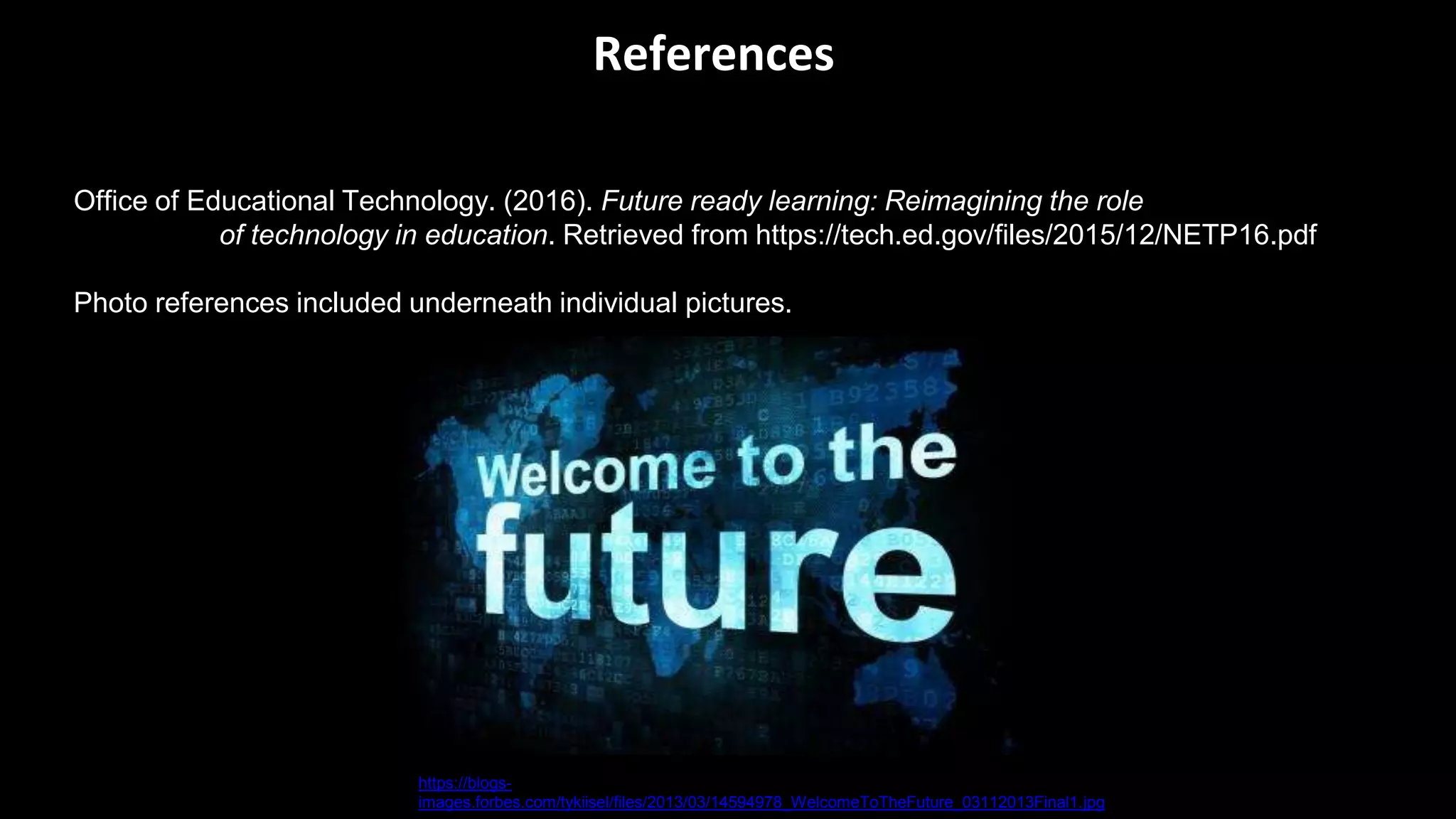 References
Office of Educational Technology. (2016). Future ready learning: Reimagining the role
of technology in education. Retrieved from https://tech.ed.gov/files/2015/12/NETP16.pdf
Photo references included underneath individual pictures.
https://blogs-
images.forbes.com/tykiisel/files/2013/03/14594978_WelcomeToTheFuture_03112013Final1.jpg
 