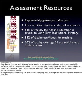 Assessment Resources
• Exponentially grown year after year
• Over 6 million students take online courses
• 64% of Faculty feel Online Education is
crucial to Long-Term Institutional Strategy
• 88% of faculty useVideos for teaching
• 30% of faculty over age 35 use social media
in classrooms
Dean Louie MLISc CHE Assistant Professor
University of Hawaii Maui College - Maui Culinary Academy
Thursday, August 8, 13
Based on a Pearson and Babson Study (under resources) the reliance on Internet, available
software and student needs online courses are rapidly expanding from locally sourced classes
to MOOCs (Massive Open Online Course offerings from Stanford, MIT, and International
educational institutions.
A large majority of faculty are now suited and prepared to adopt this technology that they ﬁnd
relevant.
 