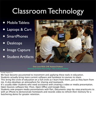 Classroom Technology
• Mobile Tablets
• Laptops & Cart
• SmartPhones
• Desktops
• Image Capture
• Student Artifacts
Dean Louie MLISc CHE Assistant Professor
University of Hawaii Maui College - Maui Culinary Academy
Thursday, August 8, 13
We have become accustomed to investment and applying these tools in education.
Students actually bring more current software and hardware to courses to share.
This bring the circle of education on a full circle as I learn from them, just as they learn from
me. It also develops an atmosphere for sharing and teamwork.
It’s usually older students who need assistance with creating a video or media presentation.
Open Sources software like: Prezi, Open Office and Google Docs.
Students now prepare media presentations with ﬂair, Documents step-by-step practicums to
with an iPhone to demonstrate homework and records video to refresh their memory for a
butchering demo for greater retention.
 