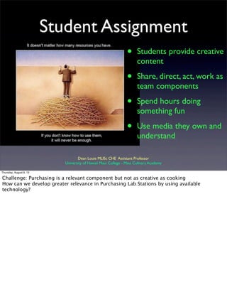 Student Assignment
• Students provide creative
content
• Share, direct, act, work as
team components
• Spend hours doing
something fun
• Use media they own and
understand
Dean Louie MLISc CHE Assistant Professor
University of Hawaii Maui College - Maui Culinary Academy
Thursday, August 8, 13
Challenge: Purchasing is a relevant component but not as creative as cooking
How can we develop greater relevance in Purchasing Lab Stations by using available
technology?
 