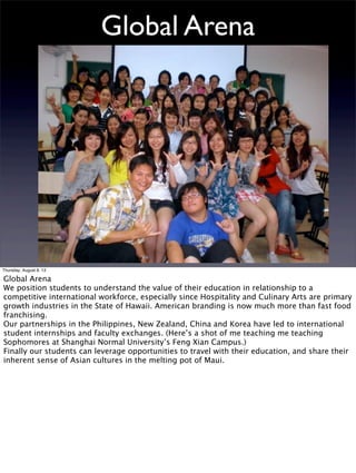 Global Arena
Dean Louie MLISc CHE Associate Professor
University of Hawaii Maui College - Maui Culinary Academy
Thursday, August 8, 13
Global Arena
We position students to understand the value of their education in relationship to a
competitive international workforce, especially since Hospitality and Culinary Arts are primary
growth industries in the State of Hawaii. American branding is now much more than fast food
franchising.
Our partnerships in the Philippines, New Zealand, China and Korea have led to international
student internships and faculty exchanges. (Here’s a shot of me teaching me teaching
Sophomores at Shanghai Normal University’s Feng Xian Campus.)
Finally our students can leverage opportunities to travel with their education, and share their
inherent sense of Asian cultures in the melting pot of Maui.
 