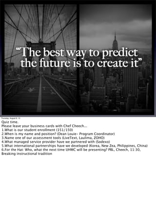 Thursday, August 8, 13
Quiz time.
Please leave your business cards with Chef Cheech...
1.What is our student enrollment (151/150)
2.When is my name and position? (Dean Louie- Program Coordinator)
3.Name one of our assessment tools (LiveText, Laulima, ZOHO)
4.What managed service provider have we partnered with (Sodexo)
5.What international partnerships have we developed (Korea, New Zea, Philippines, China)
6.For the Hat: Who, what the next time UHMC will be presenting? PBL, Cheech, 11:30,
Breaking instructional tradition
 