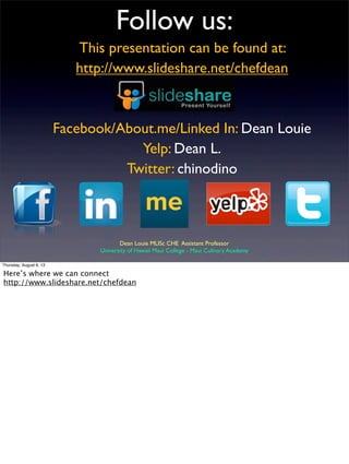 Follow us:
This presentation can be found at:
http://www.slideshare.net/chefdean
Facebook/About.me/Linked In: Dean Louie
Yelp: Dean L.
Twitter: chinodino
Dean Louie MLISc CHE Assistant Professor
University of Hawaii Maui College - Maui Culinary Academy
Thursday, August 8, 13
Here’s where we can connect
http://www.slideshare.net/chefdean
 