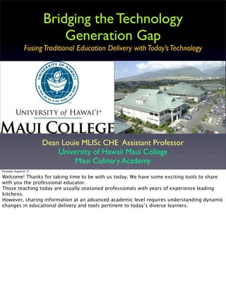 Bridging the Technology
Generation Gap
FusingTraditional Education Delivery withToday’sTechnology
Dean Louie MLISc CHE Assistant Professor
University of Hawaii Maui College
Maui Culinary Academy
Thursday, August 8, 13
Welcome! Thanks for taking time to be with us today. We have some exciting tools to share
with you the professional educator.
Those teaching today are usually seasoned professionals with years of experience leading
kitchens.
However, sharing information at an advanced academic level requires understanding dynamic
changes in educational delivery and tools pertinent to today’s diverse learners.
 