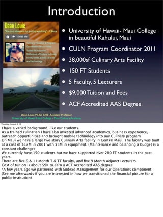 Introduction
• University of Hawaii- Maui College
in beautiful Kahului, Maui
• CULN Program Coordinator 2011
• 38,000sf Culinary Arts Facility
• 150 FT Students
• 5 Faculty, 5 Lecturers
• $9,000 Tuition and Fees
• ACF Accredited AAS Degree
Dean Louie MLISc CHE Assistant Professor
University of Hawaii Maui College - Maui Culinary Academy
Thursday, August 8, 13
I have a varied background, like our students.
As a trained culinarian I have also invested advanced academics, business experience,
outreach opportunities and brought mobile technology into our Culinary program
On Maui we have a large two story Culinary Arts facility in Central Maui. The facility was built
at a cost of $17M in 2001 with $3M in equipment. (Maintenance and balancing a budget is a
constant challenge)
We currently have 150 students but we have supported over 200 FT students in the past
years.
There are ﬁve 9 & 11 Month T & TT faculty, and ﬁve 9 Month Adjunct Lecturers.
Cost of tuition is about $9K to earn a ACF Accredited AAS degree
*A few years ago we partnered with Sodexo Management for our Operations component
(See me afterwards if you are interested in how we transitioned the ﬁnancial picture for a
public institution)
 