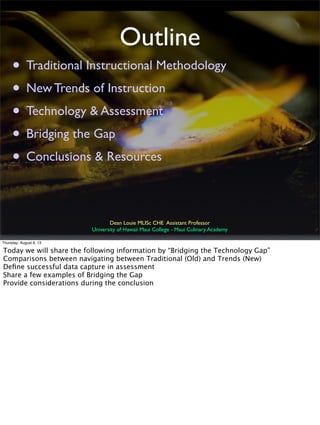 Outline
• Traditional Instructional Methodology
• New Trends of Instruction
• Technology & Assessment
• Bridging the Gap
• Conclusions & Resources
Dean Louie MLISc CHE Assistant Professor
University of Hawaii Maui College - Maui Culinary Academy
Thursday, August 8, 13
Today we will share the following information by “Bridging the Technology Gap”
Comparisons between navigating between Traditional (Old) and Trends (New)
Deﬁne successful data capture in assessment
Share a few examples of Bridging the Gap
Provide considerations during the conclusion
 