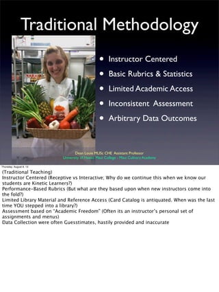 Traditional Methodology
• Instructor Centered
• Basic Rubrics & Statistics
• Limited Academic Access
• Inconsistent Assessment
• Arbitrary Data Outcomes
Dean Louie MLISc CHE Assistant Professor
University of Hawaii Maui College - Maui Culinary Academy
Thursday, August 8, 13
(Traditional Teaching)
Instructor Centered (Receptive vs Interactive; Why do we continue this when we know our
students are Kinetic Learners?)
Performance-Based Rubrics (But what are they based upon when new instructors come into
the fold?)
Limited Library Material and Reference Access (Card Catalog is antiquated. When was the last
time YOU stepped into a library?)
Assessment based on “Academic Freedom” (Often its an instructor’s personal set of
assignments and menus)
Data Collection were often Guesstimates, hastily provided and inaccurate
 