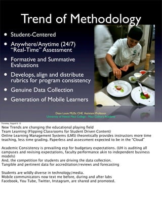 Trend of Methodology
• Student-Centered
• Anywhere/Anytime (24/7)
“Real-Time” Assessment
• Formative and Summative
Evaluations
• Develops, align and distribute
rubrics for program consistency
• Genuine Data Collection
• Generation of Mobile Learners
Dean Louie MLISc CHE Assistant Professor
University of Hawaii Maui College - Maui Culinary Academy
Thursday, August 8, 13
New Trends are changing the educational playing ﬁeld
Team Learning (Flipping Classrooms for Student Driven Content)
Online Learning Management Systems (LMS) theoretically provides instructors more time
teaching, less time grading. Paperless and assessment expected to be in the “Cloud”
Academic Consistency is prevailing esp for budgetary expectations. (UH is auditing all
campuses and revising expectations, faculty performance akin to independent business
models)
And, the competition for students are driving the data collection.
Tangible and pertinent data for accreditation/reviews and forecasting
Students are wildly diverse in technology/media.
Mobile communicators now text me before, during and after labs
Facebook, You Tube, Twitter, Instagram, are shared and promoted.
 
