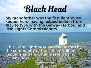 Black Head 
My grandfather was the first lighthouse 
keeper here, having helped build it from 
1935 to 1936 with the Galway Harbour and 
Irish Lights Commissioners 
(This Clare lighthouse was requested by 
the community of transatlantic liner 
captains and freighter masters using 
Galway Bay) 
Allgau at en.wikipedia 
 