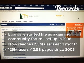 Boards 
• boards.ie started life as a gaming 
community forum I set up in 1998 
• Now reaches 2.5M users each month 
• 125M users / 2.5B pages since 2005 
 