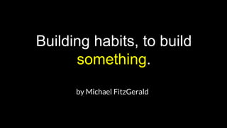 Building habits, to build
something.
by Michael FitzGerald
 