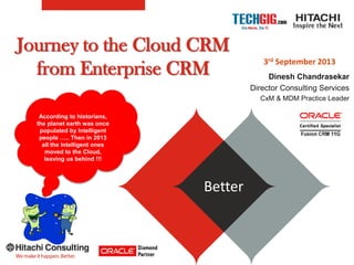Journey to the Cloud CRM
from Enterprise CRM
BetterBetter
According to historians,
the planet earth was once
populated by Intelligent
people ….. Then in 2013
all the Intelligent ones
moved to the Cloud,
leaving us behind !!!
3rd September 2013
Dinesh Chandrasekar
Director Consulting Services
CxM & MDM Practice Leader
 