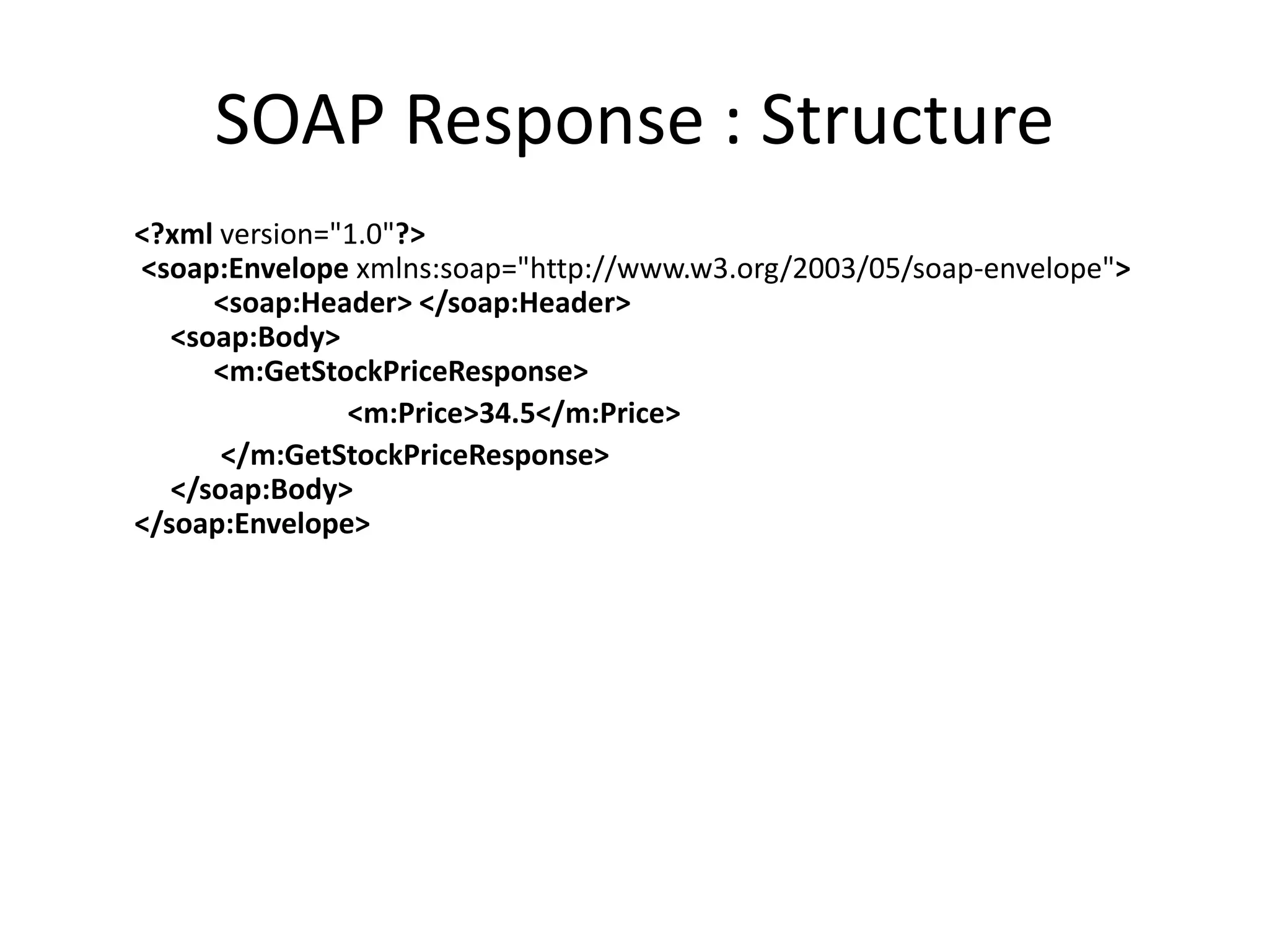 SOAP Response : Structure
<?xml version="1.0"?>
<soap:Envelope xmlns:soap="http://www.w3.org/2003/05/soap-envelope">
<soap:Header> </soap:Header>
<soap:Body>
<m:GetStockPriceResponse>
<m:Price>34.5</m:Price>
</m:GetStockPriceResponse>
</soap:Body>
</soap:Envelope>
 