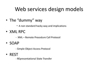 Web services design models
• The “dummy” way
- A non standard hacky way and implications
• XML RPC
- XML – Remote Procedure Call Protocol
• SOAP
- Simple Object Access Protocol
• REST
- REpresentational State Transfer
 