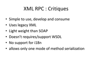 XML RPC : Critiques
• Simple to use, develop and consume
• Uses legacy XML
• Light weight than SOAP
• Doesn’t requires/support WSDL
• No support for i18n
• allows only one mode of method serialization
 