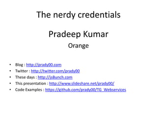 The nerdy credentials
Pradeep Kumar
Orange
• Blog : http://prady00.com
• Twitter : http://twitter.com/prady00
• These days : http://jsBunch.com
• This presentation : http://www.slideshare.net/prady00/
• Code Examples : https://github.com/prady00/TG_Webservices
 