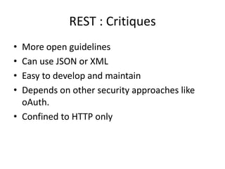 REST : Critiques
• More open guidelines
• Can use JSON or XML
• Easy to develop and maintain
• Depends on other security approaches like
oAuth.
• Confined to HTTP only
 