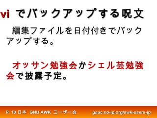 vivi でバックアップする呪文でバックアップする呪文
編集ファイルを日付付きでバック
アップする。
オッサン勉強会かシェル芸勉強
会で披露予定。
日本日本 GNU AWKGNU AWK ユーザー会ユーザー会 gauc.no-ip.org/awk-users-jpgauc.no-ip.org/awk-users-jpP.P. 1010
 