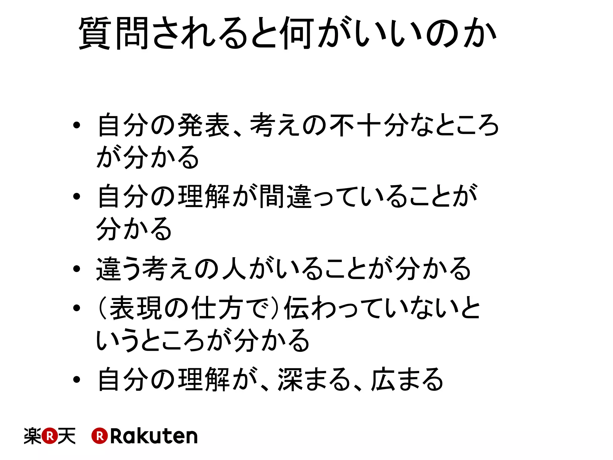 質問されると何がいいのか	
•  自分の発表、考えの不十分なところ
が分かる	
•  自分の理解が間違っていることが
分かる	
•  違う考えの人がいることが分かる	
•  （表現の仕方で）伝わっていないと
いうところが分かる	
•  自分の理解が、深まる、広まる	
 