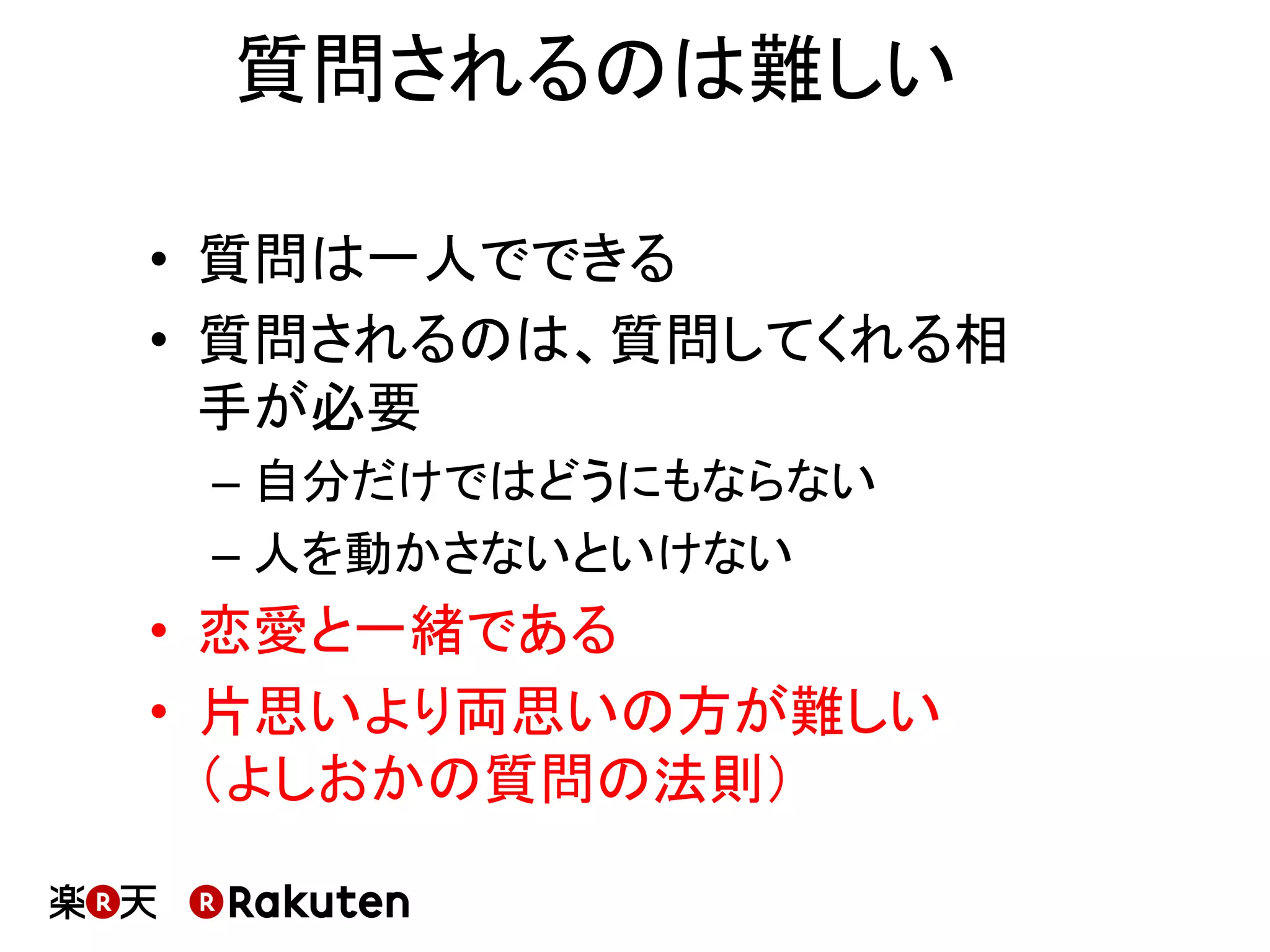 質問されるのは難しい	
•  質問は一人でできる	
•  質問されるのは、質問してくれる相
手が必要	
– 自分だけではどうにもならない	
– 人を動かさないといけない	
•  恋愛と一緒である	
•  片思いより両思いの方が難しい	
（よしおかの質問の法則）	
 