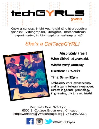 Absolutely Free !
Who: Girls 9-14 years old.
When: Every Saturday
Duration: 12 Weeks
Time: 9am - 12pm
TechGYRLS work independently
and in teams to learn more about
careers in Science, Technology,
Engineering, the Arts and Math!

Contact: Erin Fletcher
773-496-5645

 