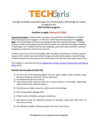 Teenage secondary school girls (ages 15-17) interested in technology are invited
to apply for the
2016 TechGirls program!
Deadline to apply: February 21, 2016
Program Description: TechGirls offers secondary school girls from the Middle East and North
Africa the opportunity to engage in an intensive, month-long exchange program in summer
2016 in the United States focused on promoting the high-level study of technology. Exchange
activities include a technology camp with American peers, site visits with technology companies
in Washington, D.C. and New York City, job shadowing, community service activities, and home
hospitality arrangements with American families.
TechGirls return home with the knowledge, skills, new ideas and enthusiasm to make a positive
impact on their schools and communities through achievable action projects using technology.
TechGirls will work on action plans in the United States and refine their plans upon return home.
This program is sponsored by the U.S. Department of State, Bureau of Educational and Cultural
Affairs (ECA).
Students who may apply are those who:
1) Are from one of the following eligible countries: Algeria, Egypt, Jordan, Lebanon, Libya,
Morocco, Palestinian territories, Tunisia, and Yemen;
2) Are between the ages of 15 and 17;
3) Have demonstrated advanced skills and a serious interest in technology, engineering,
and/or math in their academic studies;
4) Intend to pursue higher education and/or careers in technology;
5) Have strong English language skills;
6) Exhibit maturity, flexibility, and open-mindedness;
7) Will attend at least one additional semester of secondary school upon their return to
their home country
8) Are willing to complete a follow-on project upon their return home
*This Application is free of charge and may be duplicated*
 