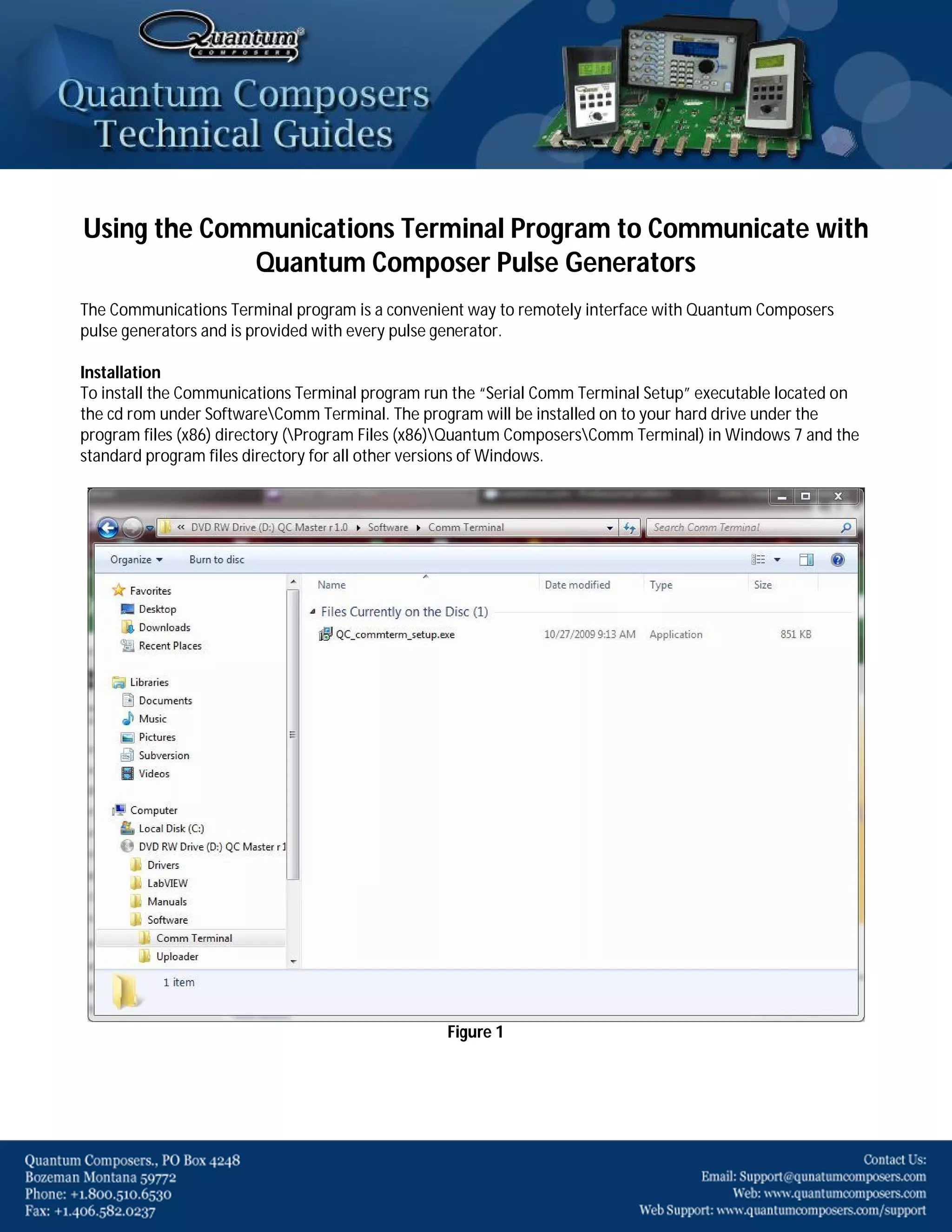 Using the Communications Terminal Program to Communicate with
Quantum Composer Pulse Generators
The Communications Terminal program is a convenient way to remotely interface with Quantum Composers
pulse generators and is provided with every pulse generator.
Installation
To install the Communications Terminal program run the “Serial Comm Terminal Setup” executable located on
the cd rom under SoftwareComm Terminal. The program will be installed on to your hard drive under the
program files (x86) directory (Program Files (x86)Quantum ComposersComm Terminal) in Windows 7 and the
standard program files directory for all other versions of Windows.

Figure 1

 