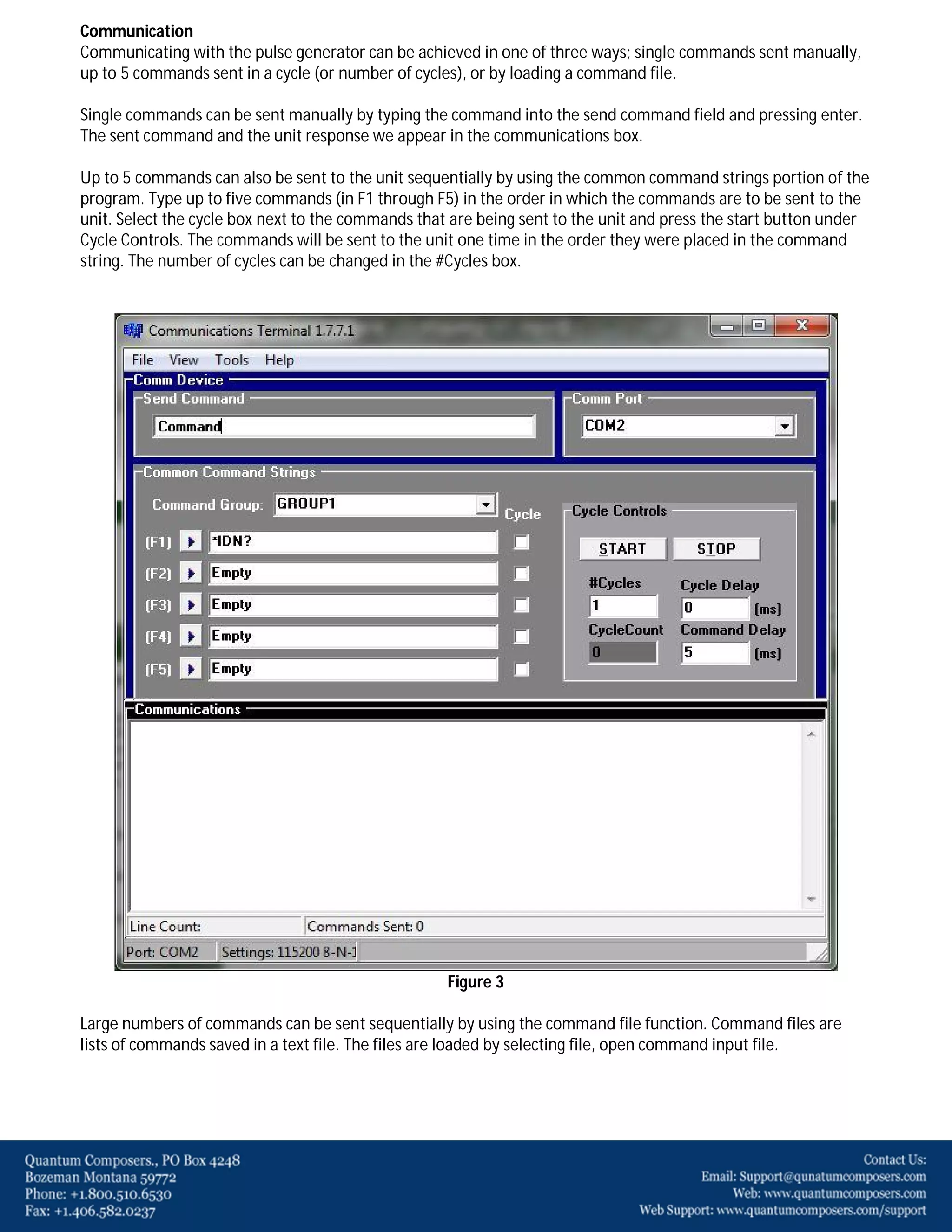 Communication
Communicating with the pulse generator can be achieved in one of three ways; single commands sent manually,
up to 5 commands sent in a cycle (or number of cycles), or by loading a command file.
Single commands can be sent manually by typing the command into the send command field and pressing enter.
The sent command and the unit response we appear in the communications box.
Up to 5 commands can also be sent to the unit sequentially by using the common command strings portion of the
program. Type up to five commands (in F1 through F5) in the order in which the commands are to be sent to the
unit. Select the cycle box next to the commands that are being sent to the unit and press the start button under
Cycle Controls. The commands will be sent to the unit one time in the order they were placed in the command
string. The number of cycles can be changed in the #Cycles box.

Figure 3
Large numbers of commands can be sent sequentially by using the command file function. Command files are
lists of commands saved in a text file. The files are loaded by selecting file, open command input file.

 