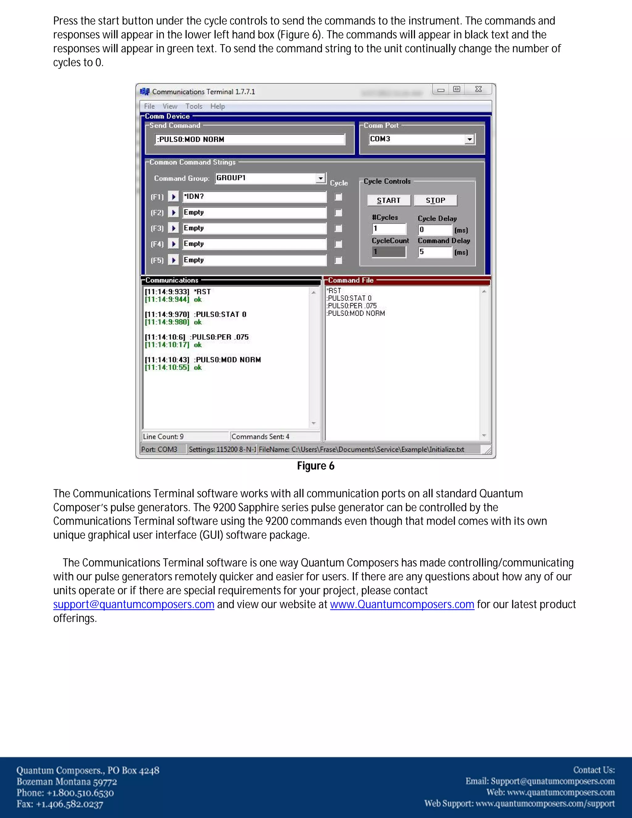 Press the start button under the cycle controls to send the commands to the instrument. The commands and
responses will appear in the lower left hand box (Figure 6). The commands will appear in black text and the
responses will appear in green text. To send the command string to the unit continually change the number of
cycles to 0.

Figure 6
The Communications Terminal software works with all communication ports on all standard Quantum
Composer’s pulse generators. The 9200 Sapphire series pulse generator can be controlled by the
Communications Terminal software using the 9200 commands even though that model comes with its own
unique graphical user interface (GUI) software package.
The Communications Terminal software is one way Quantum Composers has made controlling/communicating
with our pulse generators remotely quicker and easier for users. If there are any questions about how any of our
units operate or if there are special requirements for your project, please contact
support@quantumcomposers.com and view our website at www.Quantumcomposers.com for our latest product
offerings.

 