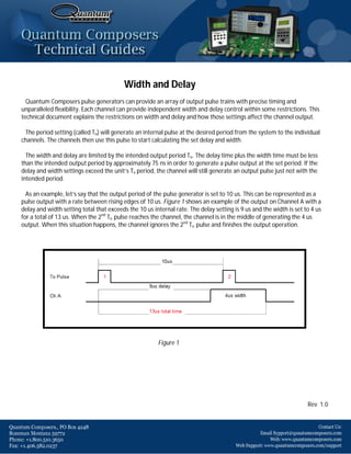 Width and Delay
  Quantum Composers pulse generators can provide an array of output pulse trains with precise timing and
unparalleled flexibility. Each channel can provide independent width and delay control within some restrictions. This
technical document explains the restrictions on width and delay and how those settings affect the channel output.

 The period setting (called To) will generate an internal pulse at the desired period from the system to the individual
channels. The channels then use this pulse to start calculating the set delay and width.

  The width and delay are limited by the intended output period To. The delay time plus the width time must be less
than the intended output period by approximately 75 ns in order to generate a pulse output at the set period. If the
delay and width settings exceed the unit’s To period, the channel will still generate an output pulse just not with the
intended period.

  As an example, let’s say that the output period of the pulse generator is set to 10 us. This can be represented as a
pulse output with a rate between rising edges of 10 us. Figure 1 shows an example of the output on Channel A with a
delay and width setting total that exceeds the 10 us internal rate. The delay setting is 9 us and the width is set to 4 us
for a total of 13 us. When the 2nd To pulse reaches the channel, the channel is in the middle of generating the 4 us
output. When this situation happens, the channel ignores the 2nd To pulse and finishes the output operation.




                                                       Figure 1




                                                                                                                    Rev 1.0
 